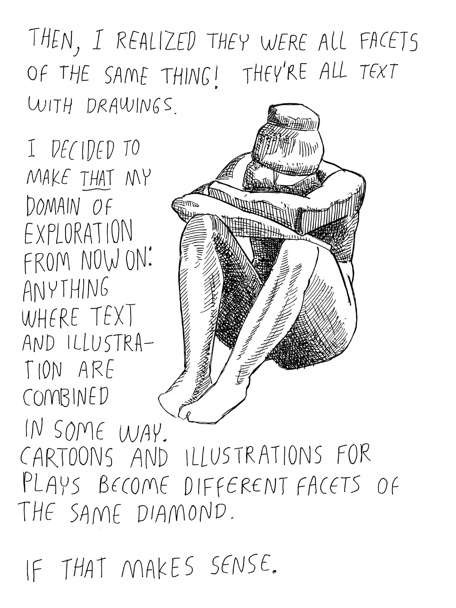 Then, I realized they were all facets of the same thing! They are all text with drawn illustrations. I decided to make that my domain of exploration from now on: anything where text and illustration are combined in some way. Cartoons and illustrations for plays become different facets of the same diamond. If that makes sense.