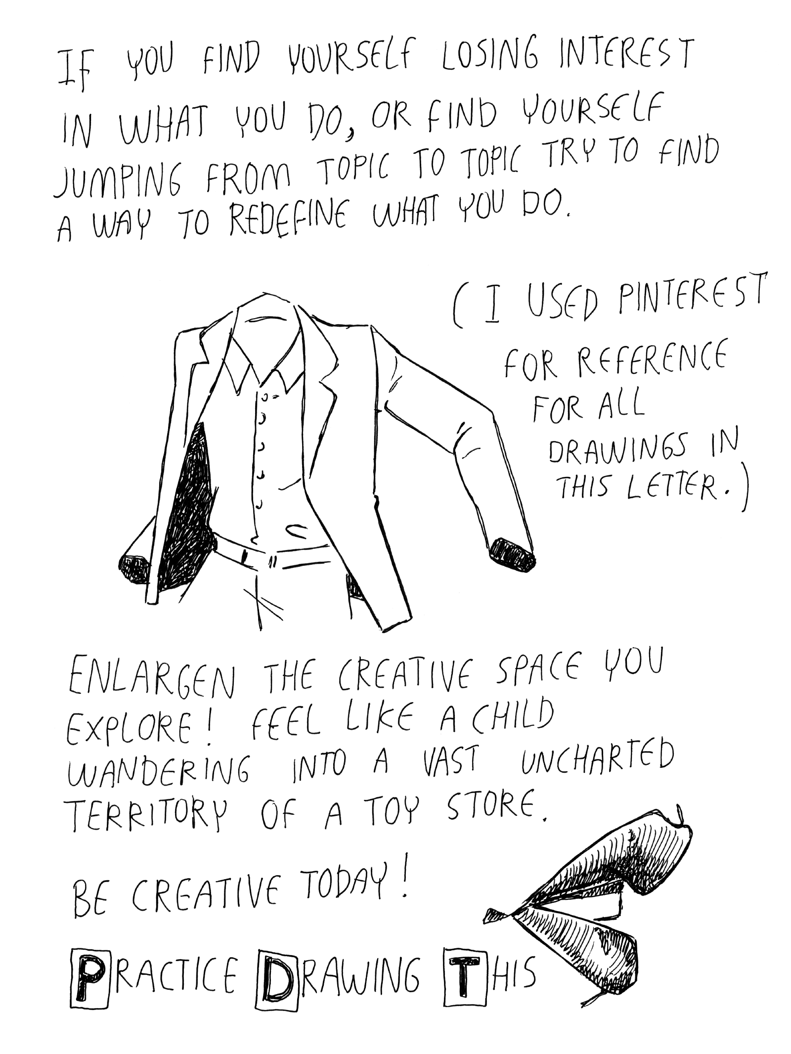 If you find yourself losing interest in what you do, or if you find yourself jumping from topic to topic, try to find a way to redefine what you do. Enlargen the creative space you explore! Feel like a child wandering into a vast uncharted territory of a toy store. Be creative today! PracticeDrawingThis